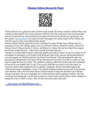 Thomas Edison Research Paper
Thomas Edison was a great man who cared for many people. He always wanted to helped others and
wanted to make people's lives easier and more efficient. All of his inventions were to assist people
and not for personal use. Some people did not agree with him but he did not give up because of a
few people. Thomas Edison was a great inventor; throughout his youth, along with his family, and
with the success of his career helped many people.
Thomas Edison's family made him who he is and how he acted. He had many siblings and was
youngest of seven. His siblings names were are; William P. Edison, Samuel O. Edison, Alarion W.
Edison, Eliza S. Edison,Charlie S. Edison, and Harriet A. Edison. He may have been the youngest
but he had a tough skin and ... Show more content on Helpwriting.net ...
Though as a young child he liked to pull many pranks especially at school. At age 12 he liked to sell
newspapers to passengers at the Grand Trunk Railroad. Later in the years he started publishing his
own newspapers, he called his business the Grand Trunk Herald. That had sparked his ideas for
becoming an entrepreneur in his future. He got permission to set up his own lab on a train car. One
day he caught the train car on fire. The conductor rushed in and hit him in the head, that is probably
the reason he was slightly deaf. At age 15 he saved a child that was stuck in the train tracks. In
return the child's father taught him how to operate a telegraph. He then moved throughout the
midwest becoming a telegrapher. At age 19 he started studying electrical science and was becoming
more familiar with it. He came back home to find his family in need. He decided to go to Boston
and get a job there. He was a telegrapher for a while before he started making inventions. His first
invention, the phonograph, was the first invention to record sound, and then play it back. It helped to
change the way we listen to music. This was the start to his career and many
... Get more on HelpWriting.net ...
 