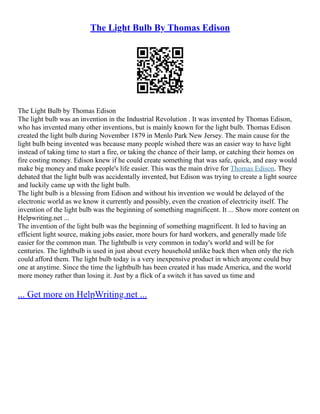 The Light Bulb By Thomas Edison
The Light Bulb by Thomas Edison
The light bulb was an invention in the Industrial Revolution . It was invented by Thomas Edison,
who has invented many other inventions, but is mainly known for the light bulb. Thomas Edison
created the light bulb during November 1879 in Menlo Park New Jersey. The main cause for the
light bulb being invented was because many people wished there was an easier way to have light
instead of taking time to start a fire, or taking the chance of their lamp, or catching their homes on
fire costing money. Edison knew if he could create something that was safe, quick, and easy would
make big money and make people's life easier. This was the main drive for Thomas Edison. They
debated that the light bulb was accidentally invented, but Edison was trying to create a light source
and luckily came up with the light bulb.
The light bulb is a blessing from Edison and without his invention we would be delayed of the
electronic world as we know it currently and possibly, even the creation of electricity itself. The
invention of the light bulb was the beginning of something magnificent. It ... Show more content on
Helpwriting.net ...
The invention of the light bulb was the beginning of something magnificent. It led to having an
efficient light source, making jobs easier, more hours for hard workers, and generally made life
easier for the common man. The lightbulb is very common in today's world and will be for
centuries. The lightbulb is used in just about every household unlike back then when only the rich
could afford them. The light bulb today is a very inexpensive product in which anyone could buy
one at anytime. Since the time the lightbulb has been created it has made America, and the world
more money rather than losing it. Just by a flick of a switch it has saved us time and
... Get more on HelpWriting.net ...
 