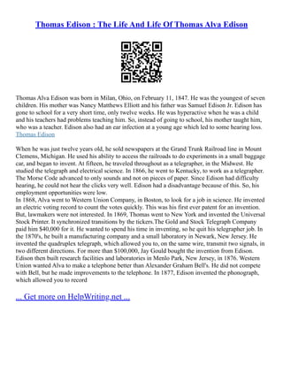 Thomas Edison : The Life And Life Of Thomas Alva Edison
Thomas Alva Edison was born in Milan, Ohio, on February 11, 1847. He was the youngest of seven
children. His mother was Nancy Matthews Elliott and his father was Samuel Edison Jr. Edison has
gone to school for a very short time, only twelve weeks. He was hyperactive when he was a child
and his teachers had problems teaching him. So, instead of going to school, his mother taught him,
who was a teacher. Edison also had an ear infection at a young age which led to some hearing loss.
Thomas Edison
When he was just twelve years old, he sold newspapers at the Grand Trunk Railroad line in Mount
Clemens, Michigan. He used his ability to access the railroads to do experiments in a small baggage
car, and began to invent. At fifteen, he traveled throughout as a telegrapher, in the Midwest. He
studied the telegraph and electrical science. In 1866, he went to Kentucky, to work as a telegrapher.
The Morse Code advanced to only sounds and not on pieces of paper. Since Edison had difficulty
hearing, he could not hear the clicks very well. Edison had a disadvantage because of this. So, his
employment opportunities were low.
In 1868, Alva went to Western Union Company, in Boston, to look for a job in science. He invented
an electric voting record to count the votes quickly. This was his first ever patent for an invention.
But, lawmakers were not interested. In 1869, Thomas went to New York and invented the Universal
Stock Printer. It synchronized transitions by the tickers.The Gold and Stock Telegraph Company
paid him $40,000 for it. He wanted to spend his time in inventing, so he quit his telegrapher job. In
the 1870's, he built a manufacturing company and a small laboratory in Newark, New Jersey. He
invented the quadruplex telegraph, which allowed you to, on the same wire, transmit two signals, in
two different directions. For more than $100,000, Jay Gould bought the invention from Edison.
Edison then built research facilities and laboratories in Menlo Park, New Jersey, in 1876. Western
Union wanted Alva to make a telephone better than Alexander Graham Bell's. He did not compete
with Bell, but he made improvements to the telephone. In 1877, Edison invented the phonograph,
which allowed you to record
... Get more on HelpWriting.net ...
 