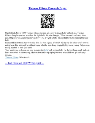 Thomas Edison Research Paper
Menlo Park, NJ, in 1877 Thomas Edison thought up a way to make light without gas. Thomas
Edison thought up what he called the light bulb. He also thought, "That it would be cleaner than
gas."(https://www.youtube.com/watch?v=_eU_U1Q9BE8) So he decided to try to making the light
bulb.
It caused him to think how will I do this. He was a good inventor, but he did not know what he was
doing here. But although he did not know what he was doing he decided to try anyways. Failure was
likely, but that is how you learn.
Tom was trying to figure out how to make the light bulb not explode. He did not have much luck. At
least he wanted to keep trying. He was brave to keep trying because he could have got seriously
injured.
Thomas Edison did not work
... Get more on HelpWriting.net ...
 