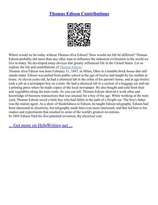 Thomas Edison Contributions
Where would we be today without Thomas Alva Edison? How would our life be different? Thomas
Edison probably did more than any other man to influence the industrial civilization in the world we
live in today. He developed many devices that greatly influenced life in the United States. Let us
explore the life and contributions of Thomas Edison.
Thomas Alva Edison was born February 11, 1847, in Milan, Ohio in a humble brick house that still
stands today. Edison was pulled from public school at the age of twelve and taught by his mother at
home. At eleven years old, he had a chemical lab in the cellar of his parent's home, and at age twelve
took a job as a newspaper boy on a train. He had a chemical lab in a section of a baggage car and ran
a printing press where he made copies of the local newspaper. He also bought and sold fresh fruit
and vegetables along the train route. As you can tell, Thomas Edison showed a work ethic and
knowledge of business transactions that was unusual for a boy of his age. While working at the train
yard, Thomas Edison saved a little boy who had fallen in the path of a freight car. The boy's father
was the station agent. As a show of thankfulness to Edison, he taught Edison telegraphy. Edison had
been interested in electricity, but telegraphy made him even more interested, and that led him to his
studies and experiments that resulted in some of the world's greatest inventions.
In 1868 Edison filed his first patented invention, the electrical vote
... Get more on HelpWriting.net ...
 
