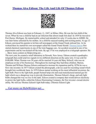 Thomas Alva Edison: The Life And Life Of Thomas Edison
Thomas Alva Edison was born in February 11, 1847, in Milan, Ohio. He was the last child of the
seven. When he was a child he had an ear infection that almost made him deaf. In 1854 he moved to
Port Huron, Michigan. He started public school and attended for only 12 weeks due to ADHD. He
was later home schooled by his mother. As a child he enjoyed reading and reciting poetry. At age 12
Edison convinced his parents to let him sell newspapers at the Grand Trunk railroad line. As he
worked there he started his own newspaper called the Grand Trunk Herald. Thomas Edison first
started chemical experiments in one of the train baggage cars. An accident occurred in one of his
experiments and he was kicked off the train. By age 15 he was employed as a telegraph operator. He
... Show more content on Helpwriting.net ...
The next year, he created a small laboratory in Newark, New Jersey. Edison created a quadruplex
telegraph that could send two signals in two different direction on the same wire. It was sold for
$100,000. When Thomas was 24 years old he married 16 year old Mary Stilwell, who was an
employee at one of his businesses. Throughout his marriage they had three children, Marion,
Thomas and William.Thomas Edison continued to increase his reputation and by 1870s he was a
first–rate inventor. In 1877 Edison created the phonograph, a device used for recording sound which
brought him worldwide fame. In 1878 Edison started working on his most influential invention, the
light bulb. Prior to the light bulb, people burned lamp oils and used manufactured natural gas for
light which was a dangerous way to provide illumination. Thomas Edison's cheap, and safe light
bulbs changed the way we live in the dark. Edison created a company that would deliver electricity
to power the light bulbs, called the Edison Illuminating Company, the first investor–owned electric
utility. We still use Thomas Edison's light bulb today. (Thomas Edison Light
... Get more on HelpWriting.net ...
 