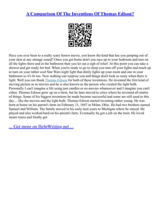 A Comparison Of The Inventions Of Thomas Edison?
Have you ever been to a really scary horror movie, you know the kind that has you jumping out of
your skin at any strange sound? Once you get home don't you race up to your bedroom and turn on
all the lights there and in the bathroom then you let out a sigh of relief. At this point you can take a
shower and get ready for bed. When you're ready to go to sleep you turn off your lights and reach up
to turn on your rather cool Star Wars night light that dimly lights up your room and one in your
bathroom so it's lit too. Now nothing can surprise you and things don't look so scary when there is
light. Well you can thank Thomas Edison for both of these inventions. He invented the first kind of
moving picture as in movies and he is also known as the person who created the light bulb.
Personally I can't imagine a life using just candles or no movies whatsoever and I imagine you can't
either. Thomas Edison grew up on a farm, but he later moved to cities where he invented all matter
of things. Some of his biggest inventions he made became successful and some are still used to this
day.... like the movies and the light bulb. Thomas Edison started inventing rather young. He was
born at home on his parent's farm on February 11, 1847 in Milan, Ohio. He had two brothers named
Samuel and William. The family moved in his early teen years to Michigan where he stayed. He
played and also worked hard on his parent's farm. Eventually he got a job on the train. He loved
steam trains and finally got
... Get more on HelpWriting.net ...
 