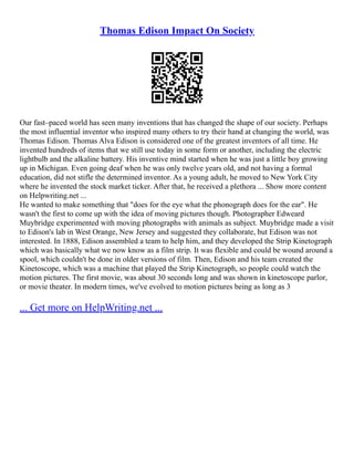 Thomas Edison Impact On Society
Our fast–paced world has seen many inventions that has changed the shape of our society. Perhaps
the most influential inventor who inspired many others to try their hand at changing the world, was
Thomas Edison. Thomas Alva Edison is considered one of the greatest inventors of all time. He
invented hundreds of items that we still use today in some form or another, including the electric
lightbulb and the alkaline battery. His inventive mind started when he was just a little boy growing
up in Michigan. Even going deaf when he was only twelve years old, and not having a formal
education, did not stifle the determined inventor. As a young adult, he moved to New York City
where he invented the stock market ticker. After that, he received a plethora ... Show more content
on Helpwriting.net ...
He wanted to make something that "does for the eye what the phonograph does for the ear". He
wasn't the first to come up with the idea of moving pictures though. Photographer Edweard
Muybridge experimented with moving photographs with animals as subject. Muybridge made a visit
to Edison's lab in West Orange, New Jersey and suggested they collaborate, but Edison was not
interested. In 1888, Edison assembled a team to help him, and they developed the Strip Kinetograph
which was basically what we now know as a film strip. It was flexible and could be wound around a
spool, which couldn't be done in older versions of film. Then, Edison and his team created the
Kinetoscope, which was a machine that played the Strip Kinetograph, so people could watch the
motion pictures. The first movie, was about 30 seconds long and was shown in kinetoscope parlor,
or movie theater. In modern times, we've evolved to motion pictures being as long as 3
... Get more on HelpWriting.net ...
 