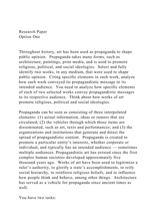 Research Paper
Option One
Throughout history, art has been used as propaganda to shape
public opinion. Propaganda takes many forms, such as
architecture, paintings, print media, and is used to promote
religious, political, and social ideologies. Select and fully
identify two works, in any medium, that were used to shape
public opinion. Citing specific elements in each work, analyze
how each work conveyed its propagandistic message to its
intended audience. You need to analyze how specific elements
of each of two selected works convey propagandistic messages
to its respective audience. Think about how works of art
promote religious, political and social ideologies.
Propaganda can be seen as consisting of three interpolated
elements: (1) actual information, ideas or rumors that are
circulated; (2) the vehicles through which those items are
disseminated, such as art, texts and performances; and (3) the
organizations and institutions that generate and direct the
spread of propagandistic content. Propaganda is created to
promote a particular entity’s interests, whether corporate or
individual, and typically has an intended audience — sometimes
multiple audiences. Propagandistic art has existed since the first
complex human societies developed approximately five
thousand years ago. Works of art have been used to legitimize a
ruler’s authority, to glorify a state’s accomplishments, to reify
social hierarchy, to reinforce religious beliefs, and to influence
how people think and behave, among other things. Architecture
has served as a vehicle for propaganda since ancient times as
well.
You have two tasks:
 