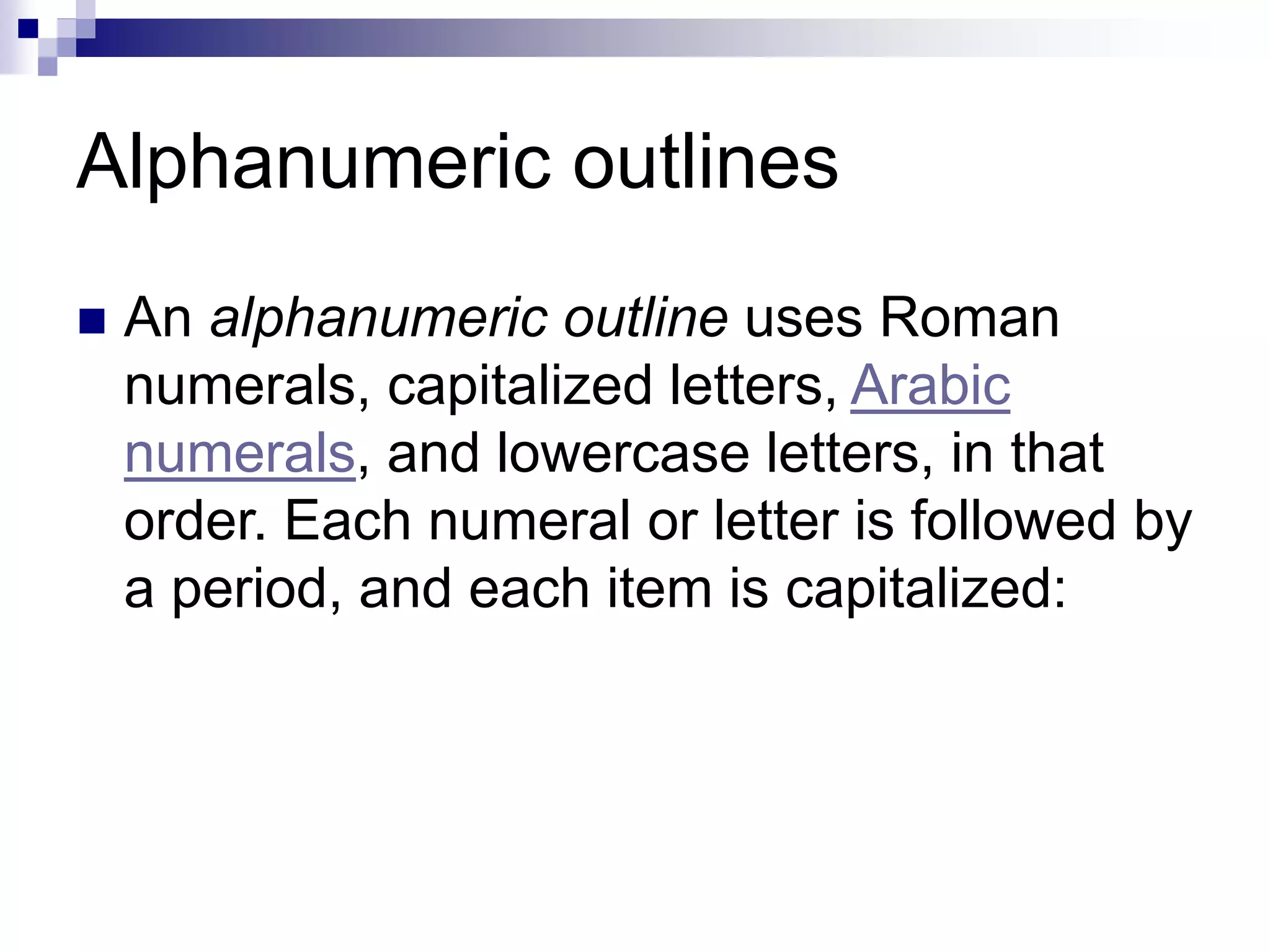Alphanumeric outlines
 An alphanumeric outline uses Roman
numerals, capitalized letters, Arabic
numerals, and lowercase letters, in that
order. Each numeral or letter is followed by
a period, and each item is capitalized:
 