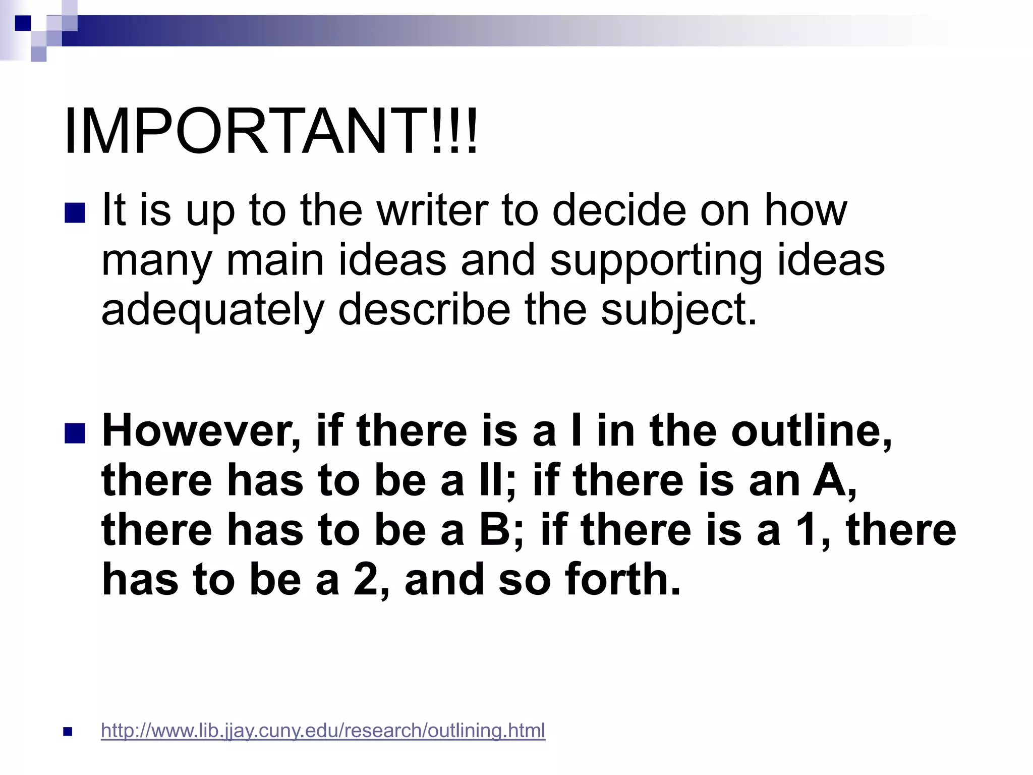 IMPORTANT!!!
 It is up to the writer to decide on how
many main ideas and supporting ideas
adequately describe the subject.
 However, if there is a I in the outline,
there has to be a II; if there is an A,
there has to be a B; if there is a 1, there
has to be a 2, and so forth.
 http://www.lib.jjay.cuny.edu/research/outlining.html
 
