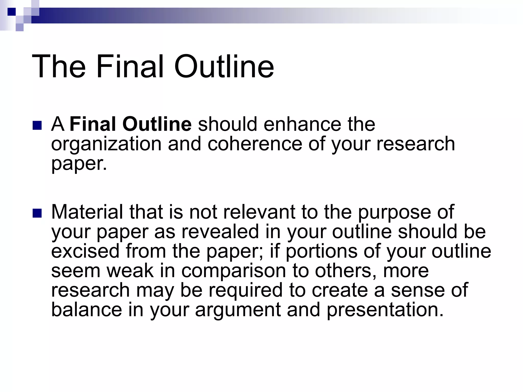 The Final Outline
 A Final Outline should enhance the
organization and coherence of your research
paper.
 Material that is not relevant to the purpose of
your paper as revealed in your outline should be
excised from the paper; if portions of your outline
seem weak in comparison to others, more
research may be required to create a sense of
balance in your argument and presentation.
 