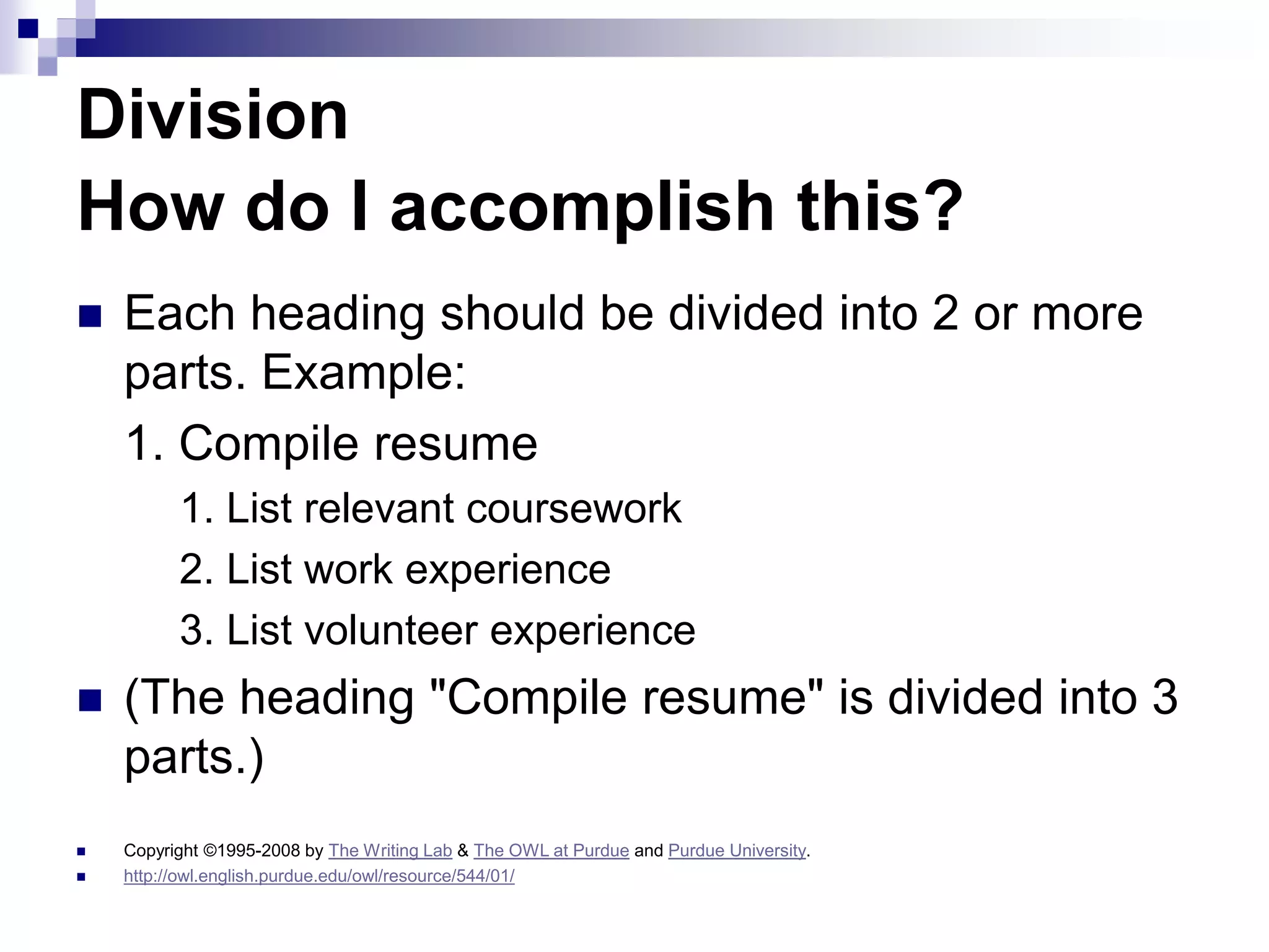 Division
How do I accomplish this?
 Each heading should be divided into 2 or more
parts. Example:
1. Compile resume
1. List relevant coursework
2. List work experience
3. List volunteer experience
 (The heading "Compile resume" is divided into 3
parts.)
 Copyright ©1995-2008 by The Writing Lab & The OWL at Purdue and Purdue University.
 http://owl.english.purdue.edu/owl/resource/544/01/
 