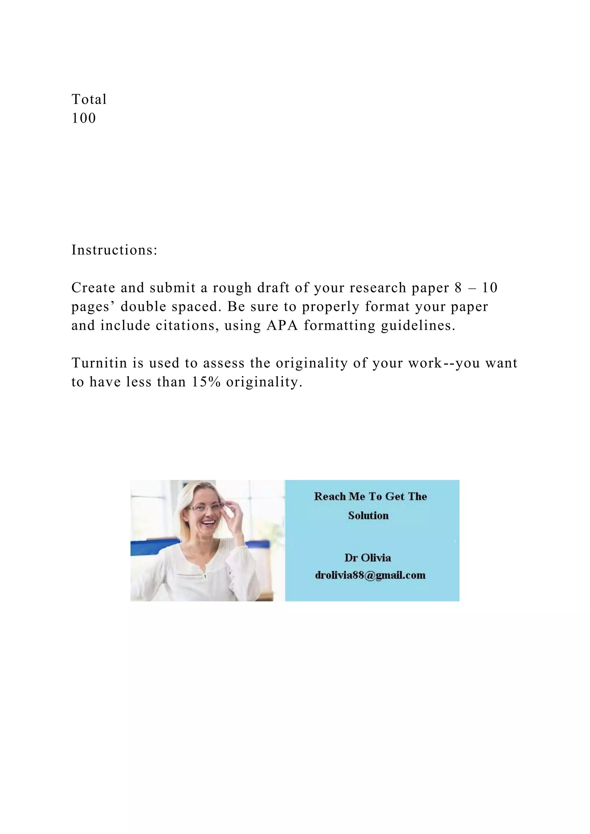 Total
100
Instructions:
Create and submit a rough draft of your research paper 8 – 10
pages’ double spaced. Be sure to properly format your paper
and include citations, using APA formatting guidelines.
Turnitin is used to assess the originality of your work--you want
to have less than 15% originality.
 
