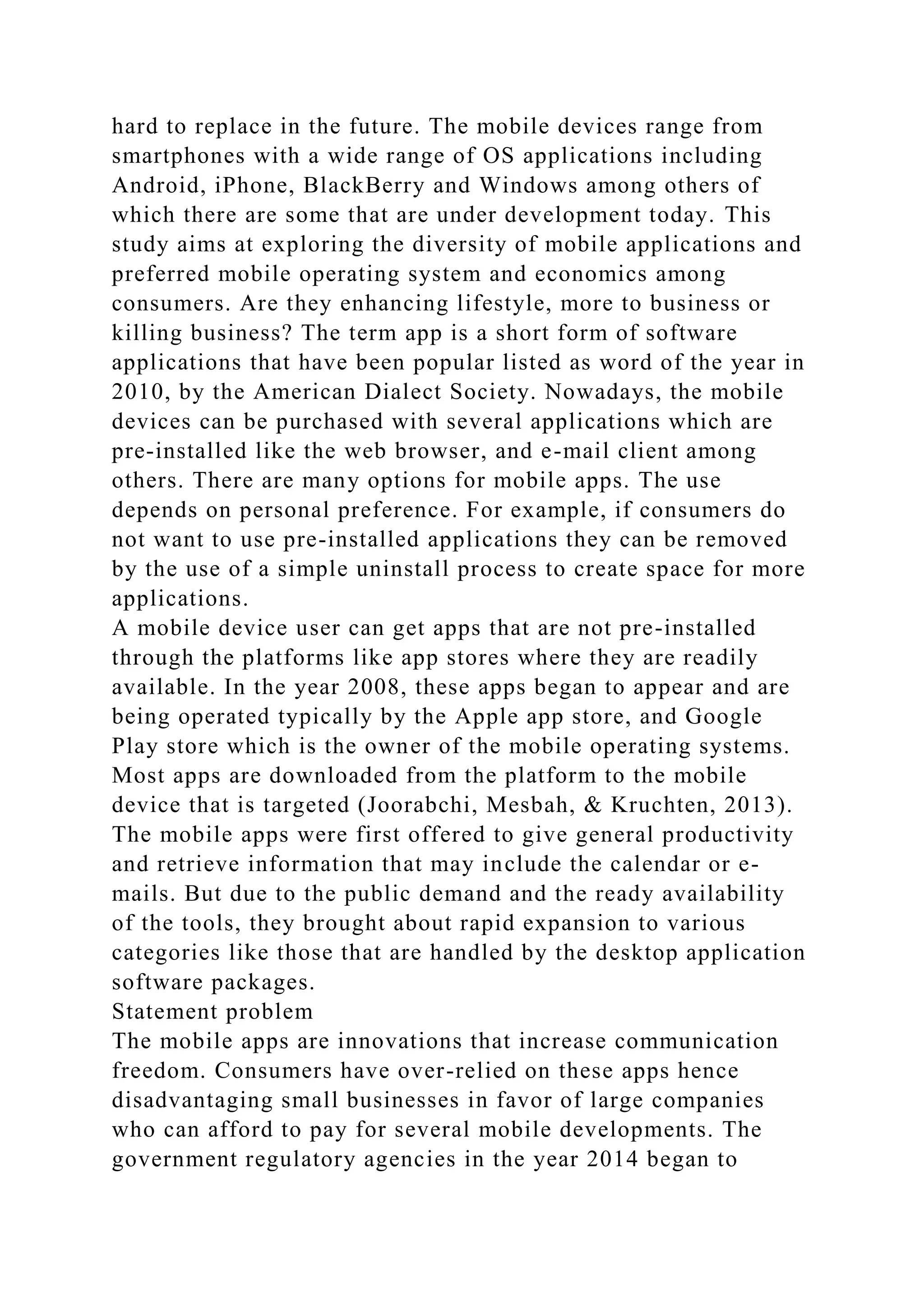 hard to replace in the future. The mobile devices range from
smartphones with a wide range of OS applications including
Android, iPhone, BlackBerry and Windows among others of
which there are some that are under development today. This
study aims at exploring the diversity of mobile applications and
preferred mobile operating system and economics among
consumers. Are they enhancing lifestyle, more to business or
killing business? The term app is a short form of software
applications that have been popular listed as word of the year in
2010, by the American Dialect Society. Nowadays, the mobile
devices can be purchased with several applications which are
pre-installed like the web browser, and e-mail client among
others. There are many options for mobile apps. The use
depends on personal preference. For example, if consumers do
not want to use pre-installed applications they can be removed
by the use of a simple uninstall process to create space for more
applications.
A mobile device user can get apps that are not pre-installed
through the platforms like app stores where they are readily
available. In the year 2008, these apps began to appear and are
being operated typically by the Apple app store, and Google
Play store which is the owner of the mobile operating systems.
Most apps are downloaded from the platform to the mobile
device that is targeted (Joorabchi, Mesbah, & Kruchten, 2013).
The mobile apps were first offered to give general productivity
and retrieve information that may include the calendar or e-
mails. But due to the public demand and the ready availability
of the tools, they brought about rapid expansion to various
categories like those that are handled by the desktop application
software packages.
Statement problem
The mobile apps are innovations that increase communication
freedom. Consumers have over-relied on these apps hence
disadvantaging small businesses in favor of large companies
who can afford to pay for several mobile developments. The
government regulatory agencies in the year 2014 began to
 