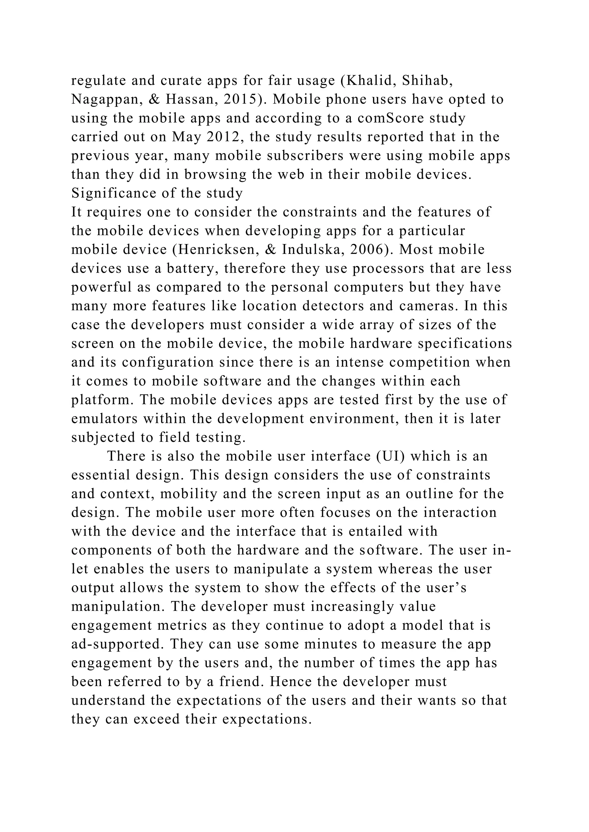 regulate and curate apps for fair usage (Khalid, Shihab,
Nagappan, & Hassan, 2015). Mobile phone users have opted to
using the mobile apps and according to a comScore study
carried out on May 2012, the study results reported that in the
previous year, many mobile subscribers were using mobile apps
than they did in browsing the web in their mobile devices.
Significance of the study
It requires one to consider the constraints and the features of
the mobile devices when developing apps for a particular
mobile device (Henricksen, & Indulska, 2006). Most mobile
devices use a battery, therefore they use processors that are less
powerful as compared to the personal computers but they have
many more features like location detectors and cameras. In this
case the developers must consider a wide array of sizes of the
screen on the mobile device, the mobile hardware specifications
and its configuration since there is an intense competition when
it comes to mobile software and the changes within each
platform. The mobile devices apps are tested first by the use of
emulators within the development environment, then it is later
subjected to field testing.
There is also the mobile user interface (UI) which is an
essential design. This design considers the use of constraints
and context, mobility and the screen input as an outline for the
design. The mobile user more often focuses on the interaction
with the device and the interface that is entailed with
components of both the hardware and the software. The user in-
let enables the users to manipulate a system whereas the user
output allows the system to show the effects of the user’s
manipulation. The developer must increasingly value
engagement metrics as they continue to adopt a model that is
ad-supported. They can use some minutes to measure the app
engagement by the users and, the number of times the app has
been referred to by a friend. Hence the developer must
understand the expectations of the users and their wants so that
they can exceed their expectations.
 