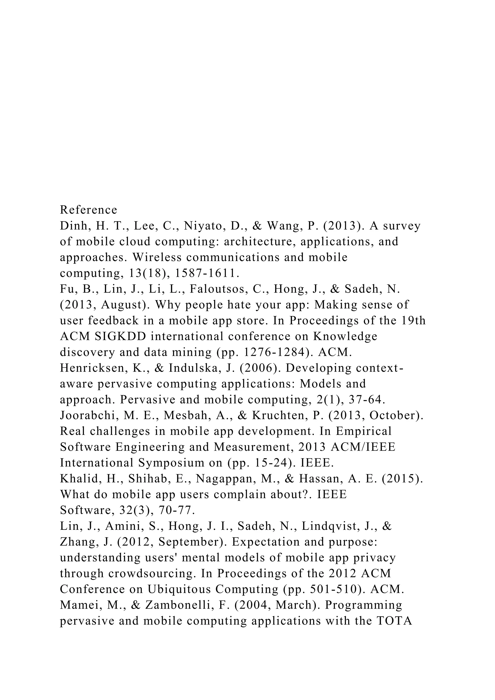 Reference
Dinh, H. T., Lee, C., Niyato, D., & Wang, P. (2013). A survey
of mobile cloud computing: architecture, applications, and
approaches. Wireless communications and mobile
computing, 13(18), 1587-1611.
Fu, B., Lin, J., Li, L., Faloutsos, C., Hong, J., & Sadeh, N.
(2013, August). Why people hate your app: Making sense of
user feedback in a mobile app store. In Proceedings of the 19th
ACM SIGKDD international conference on Knowledge
discovery and data mining (pp. 1276-1284). ACM.
Henricksen, K., & Indulska, J. (2006). Developing context-
aware pervasive computing applications: Models and
approach. Pervasive and mobile computing, 2(1), 37-64.
Joorabchi, M. E., Mesbah, A., & Kruchten, P. (2013, October).
Real challenges in mobile app development. In Empirical
Software Engineering and Measurement, 2013 ACM/IEEE
International Symposium on (pp. 15-24). IEEE.
Khalid, H., Shihab, E., Nagappan, M., & Hassan, A. E. (2015).
What do mobile app users complain about?. IEEE
Software, 32(3), 70-77.
Lin, J., Amini, S., Hong, J. I., Sadeh, N., Lindqvist, J., &
Zhang, J. (2012, September). Expectation and purpose:
understanding users' mental models of mobile app privacy
through crowdsourcing. In Proceedings of the 2012 ACM
Conference on Ubiquitous Computing (pp. 501-510). ACM.
Mamei, M., & Zambonelli, F. (2004, March). Programming
pervasive and mobile computing applications with the TOTA
 