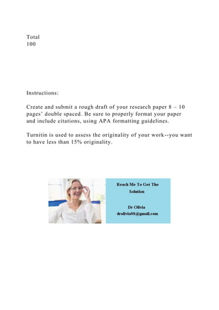 Total
100
Instructions:
Create and submit a rough draft of your research paper 8 – 10
pages’ double spaced. Be sure to properly format your paper
and include citations, using APA formatting guidelines.
Turnitin is used to assess the originality of your work--you want
to have less than 15% originality.
 
