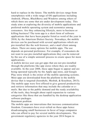 hard to replace in the future. The mobile devices range from
smartphones with a wide range of OS applications including
Android, iPhone, BlackBerry and Windows among others of
which there are some that are under development today. This
study aims at exploring the diversity of mobile applications and
preferred mobile operating system and economics among
consumers. Are they enhancing lifestyle, more to business or
killing business? The term app is a short form of software
applications that have been popular listed as word of the year in
2010, by the American Dialect Society. Nowadays, the mobile
devices can be purchased with several applications which are
pre-installed like the web browser, and e-mail client among
others. There are many options for mobile apps. The use
depends on personal preference. For example, if consumers do
not want to use pre-installed applications they can be removed
by the use of a simple uninstall process to create space for more
applications.
A mobile device user can get apps that are not pre-installed
through the platforms like app stores where they are readily
available. In the year 2008, these apps began to appear and are
being operated typically by the Apple app store, and Google
Play store which is the owner of the mobile operating systems.
Most apps are downloaded from the platform to the mobile
device that is targeted (Joorabchi, Mesbah, & Kruchten, 2013).
The mobile apps were first offered to give general productivity
and retrieve information that may include the calendar or e-
mails. But due to the public demand and the ready availability
of the tools, they brought about rapid expansion to various
categories like those that are handled by the desktop application
software packages.
Statement problem
The mobile apps are innovations that increase communication
freedom. Consumers have over-relied on these apps hence
disadvantaging small businesses in favor of large companies
who can afford to pay for several mobile developments. The
government regulatory agencies in the year 2014 began to
 