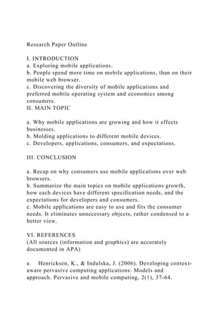 Research Paper Outline
I. INTRODUCTION
a. Exploring mobile applications.
b. People spend more time on mobile applications, than on their
mobile web browser.
c. Discovering the diversity of mobile applications and
preferred mobile operating system and economics among
consumers.
II. MAIN TOPIC
a. Why mobile applications are growing and how it effects
businesses.
b. Molding applications to different mobile devices.
c. Developers, applications, consumers, and expectations.
III. CONCLUSION
a. Recap on why consumers use mobile applications over web
browsers.
b. Summarize the main topics on mobile applications growth,
how each devices have different specification needs, and the
expectations for developers and consumers.
c. Mobile applications are easy to use and fits the consumer
needs. It eliminates unnecessary objects, rather condensed to a
better view.
VI. REFERENCES
(All sources (information and graphics) are accurately
documented in APA)
a. Henricksen, K., & Indulska, J. (2006). Developing context-
aware pervasive computing applications: Models and
approach. Pervasive and mobile computing, 2(1), 37-64.
 