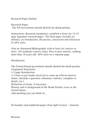 Research Paper Outline
Research Paper:
The US Government should abolish the death penalty.
Instructions: Research (academic), establish a focus for 12-15
page argument research paper. The final paper includes an
abstract, an introduction, discussion, conclusion and references
in APA style.
Also an Annotated Bibliography with at least six sources or
more. All academic sources (any). Peer to peer articles, nothing
more than 10 years old. APA style on a separate page
Introduction
The United Stated government should abolish the death penalty
(Argument Statement)
1-3 page Introduction
1-2 lines to get reader involved or come up with an interest
factor. (Include a question, statement, statistic, examples or
detail, ect.)
Definition of terms, if necessary
History and or background of the Death Penalty issue in the
United States.
And anything you can think of…
No headers and numbered pages (Top right Corner) – General
Reasons
 