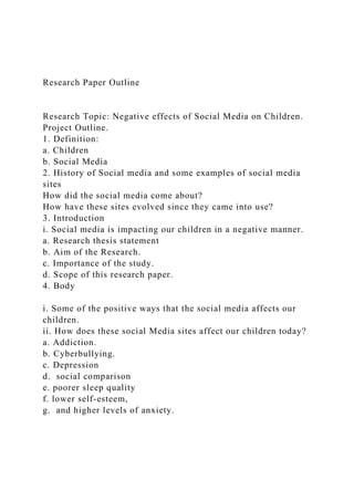 Research Paper Outline
Research Topic: Negative effects of Social Media on Children.
Project Outline.
1. Definition:
a. Children
b. Social Media
2. History of Social media and some examples of social media
sites
How did the social media come about?
How have these sites evolved since they came into use?
3. Introduction
i. Social media is impacting our children in a negative manner.
a. Research thesis statement
b. Aim of the Research.
c. Importance of the study.
d. Scope of this research paper.
4. Body
i. Some of the positive ways that the social media affects our
children.
ii. How does these social Media sites affect our children today?
a. Addiction.
b. Cyberbullying.
c. Depression
d. social comparison
e. poorer sleep quality
f. lower self-esteem,
g. and higher levels of anxiety.
 
