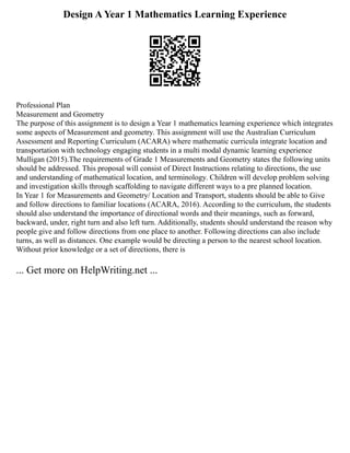Design A Year 1 Mathematics Learning Experience
Professional Plan
Measurement and Geometry
The purpose of this assignment is to design a Year 1 mathematics learning experience which integrates
some aspects of Measurement and geometry. This assignment will use the Australian Curriculum
Assessment and Reporting Curriculum (ACARA) where mathematic curricula integrate location and
transportation with technology engaging students in a multi modal dynamic learning experience
Mulligan (2015).The requirements of Grade 1 Measurements and Geometry states the following units
should be addressed. This proposal will consist of Direct Instructions relating to directions, the use
and understanding of mathematical location, and terminology. Children will develop problem solving
and investigation skills through scaffolding to navigate different ways to a pre planned location.
In Year 1 for Measurements and Geometry/ Location and Transport, students should be able to Give
and follow directions to familiar locations (ACARA, 2016). According to the curriculum, the students
should also understand the importance of directional words and their meanings, such as forward,
backward, under, right turn and also left turn. Additionally, students should understand the reason why
people give and follow directions from one place to another. Following directions can also include
turns, as well as distances. One example would be directing a person to the nearest school location.
Without prior knowledge or a set of directions, there is
... Get more on HelpWriting.net ...
 