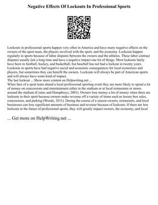 Negative Effects Of Lockouts In Professional Sports
Lockouts in professional sports happen very often in America and have many negative effects on the
owners of the sport team, the players involved with the sport, and the economy. Lockouts happen
regularly in sports because of labor disputes between the owners and the athletes. These labor contract
disputes usually last a long time and have a negative impact one lot of things. Most lockouts lately
have been in football, hockey, and basketball, but baseball has not had a lockout in twenty years.
Lockouts in sports have had negative social and economic consequences for local economies and
players, but sometimes they can benefit the owners. Lockouts will always be part of American sports
and will always have some kind of impact.
The last lockout ... Show more content on Helpwriting.net ...
When fans of a sport team attend a local professional sporting event they are more likely to spend a lot
of money on concessions and entertainment either in the stadium or at local restaurants or stores
around the stadium (Coates and Humphreys, 2001). Owners lose money a lot of money when there are
lockouts in their sport because owners make revenue off a variety of items such as luxury box sales,
concessions, and parking (Woods, 2011). During the course of a season owners, restaurants, and local
businesses can lose significant amounts of business and revenue because of lockouts. If there are less
lockouts in the future of professional sports, they will greatly impact owners, the economy, and local
... Get more on HelpWriting.net ...
 