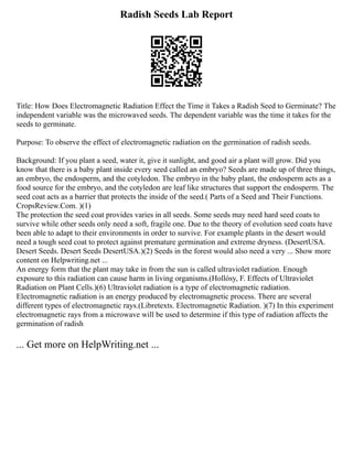 Radish Seeds Lab Report
Title: How Does Electromagnetic Radiation Effect the Time it Takes a Radish Seed to Germinate? The
independent variable was the microwaved seeds. The dependent variable was the time it takes for the
seeds to germinate.
Purpose: To observe the effect of electromagnetic radiation on the germination of radish seeds.
Background: If you plant a seed, water it, give it sunlight, and good air a plant will grow. Did you
know that there is a baby plant inside every seed called an embryo? Seeds are made up of three things,
an embryo, the endosperm, and the cotyledon. The embryo in the baby plant, the endosperm acts as a
food source for the embryo, and the cotyledon are leaf like structures that support the endosperm. The
seed coat acts as a barrier that protects the inside of the seed.( Parts of a Seed and Their Functions.
CropsReview.Com. )(1)
The protection the seed coat provides varies in all seeds. Some seeds may need hard seed coats to
survive while other seeds only need a soft, fragile one. Due to the theory of evolution seed coats have
been able to adapt to their environments in order to survive. For example plants in the desert would
need a tough seed coat to protect against premature germination and extreme dryness. (DesertUSA.
Desert Seeds. Desert Seeds DesertUSA.)(2) Seeds in the forest would also need a very ... Show more
content on Helpwriting.net ...
An energy form that the plant may take in from the sun is called ultraviolet radiation. Enough
exposure to this radiation can cause harm in living organisms.(Hollósy, F. Effects of Ultraviolet
Radiation on Plant Cells.)(6) Ultraviolet radiation is a type of electromagnetic radiation.
Electromagnetic radiation is an energy produced by electromagnetic process. There are several
different types of electromagnetic rays.(Libretexts. Electromagnetic Radiation. )(7) In this experiment
electromagnetic rays from a microwave will be used to determine if this type of radiation affects the
germination of radish
... Get more on HelpWriting.net ...
 