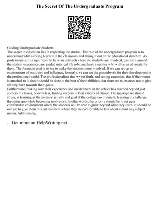 The Secret Of The Undergraduate Program
Guiding Undergraduate Students
The secret in education lies in respecting the student. The role of the undergraduate program is to
understand what is being learned in the classroom, and taking it out of the educational structure. As
professionals, it is significant to have an outreach where the students are involved, can learn around
the student experience, are guided into real life jobs, and have a mentor who will be an advocate for
them. The foremost goal is trying to make the students more involved. If we can set up an
environment of positivity and influence, formerly, we can set the groundwork for their development in
the professional world. The professionalism that we put forth, and setting examples, that if their name
is attached to it, that it should be done to the best of their abilities; that there are no excuses not to give
all they have towards their goals.
Furthermore, making sure their experience and involvement in the school has reached beyond just
success in classes, nonetheless, finding success in their careers of choice. The message we should
stress, is learning as the primary activity and goal of the college environment; learning to challenge
the status quo while becoming innovators. In other words, the priority should be to set up a
comfortable environment where the students will be able to grow beyond what they learn. It should be
our job to give them this environment where they are comfortable to talk about almost any subject
manor. Additionally,
... Get more on HelpWriting.net ...
 