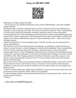 Essay on MICRO CHIP
Marketing case: Digital Angel (VeriChip)
1. Do you perceive any significant differences in the concept of RFID badges versus that of Digital
Angels VeriChip?
The Digital Angel s VeriChip is placed beneath your skin to monitor the following: identifying you,
tracking you, and monitoring your health. The system is powered by body heat. There is potential that
it will be used for monitoring chronically ill patients, tracking livestock to ensure food quality,
tracking people that are at risk of kidnapping, enforcing the terms of parole, and identifying people for
security and e commerce applications. The information from the chip is relayed either to another GPS
signal or to a wireless communications signal to a remote monitoring system. ... Show more content
on Helpwriting.net ...
Address the proposed list of uses for Digital Angel s VeriChip. Are there uses not mentioned? If so
specify and and discuss.
The VeriChip is used for the following reasons: identifying you, tracking you, and monitoring your
health. It can also be used if a child is kidnapped, to find the child immediately. There is potential that
it will be used for monitoring chronically ill patients, tracking livestock to ensure food quality,
tracking people that are at risk of kidnapping, enforcing the terms of parole, and identifying people for
security and e commerce applications. It can also be used during online shopping, if you have a profile
with MSN or AOL. When shopping online the VeriChip will transmit your profile at request. It can
also be used by tracking people coming into the U.S. It can also help a owner track down someone
that has stolen from them.
Some issues it doesn t discuss are government tracking us and health insurance. It can also be used for
the government to track us and invade our privacy even more. It can be used for certain insurance
companies to track any previous medical conditions and it can make it harder for some people to get
health insurance.
5. Some view these applications, Digital Angel and RFID as avenues to the invasion of privacy by the
government, business, and other entities. Discuss your perception.
6. Such technology should be welcomed and embraced because it represents the future, which is now
and not tomorrow. Discuss.
7. What is
... Get more on HelpWriting.net ...
 