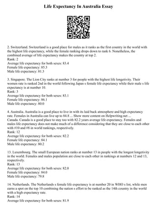 Life Expectancy In Australia Essay
2. Switzerland. Switzerland is a good place for males as it ranks as the first country in the world with
the highest life expectancy, while the female ranking drops down to rank 6. Nonetheless, the
combined average of life expectancy makes the country at top 2.
Rank: 2
Average life expectancy for both sexes: 83.4
Female life expectancy: 85.3
Male life expectancy: 81.3
3. Singapore. The Lion City ranks at number 3 for people with the highest life longetivity. Their
women rate is ranked 2nd in the world following Japan s female life expectancy while their male s life
expectancy is at number 10.
Rank: 3
Average life expectancy for both sexes: 83.1
Female life expectancy: 86.1
Male life expectancy: 80.0
4. Australia. Australia is a good place to live in with its laid back atmosphere and high expectancy
rate. Females in Australia can live up to 84.8 ... Show more content on Helpwriting.net ...
Canada. Canada is a good place to stay too with 82.2 years average life expectancy. Females and
males life expectancy does not make much of a difference considering that they are close to each other
with #10 and #8 in world rankings, respectively.
Rank: 12
Average life expectancy for both sexes: 82.2
Female life expectancy: 84.1
Male life expectancy: 80.2
13. Luxembourg. The small European nation ranks at number 13 in people with the longest longetivity
in the world. Females and males population are close to each other in rankings at numbers 12 and 13,
respectively.
Rank: 13
Average life expectancy for both sexes: 82.0
Female life expectancy: 84.0
Male life expectancy: 79.8
14. Netherlands. The Netherlands s female life expectancy is at number 20 in WHO s list, while men
earns a spot on the top 10 combining the nation s effort to be ranked as the 14th country in the world
with a high expectancy rate.
Rank: 14
Average life expectancy for both sexes: 81.9
 