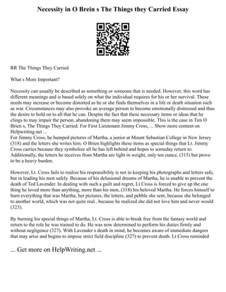 Necessity in O Brein s The Things they Carried Essay
RR The Things They Carried
What s More Important?
Necessity can usually be described as something or someone that is needed. However, this word has
different meanings and is based solely on what the individual requires for his or her survival. These
needs may increase or become distorted as he or she finds themselves in a life or death situation such
as war. Circumstances may also provoke an average person to become emotionally distressed and thus
the desire to hold on to all that he can. Despite the fact that these necessary items or ideas that he
clings to may impair the person, abandoning them may seem impossible. This is the case in Tim O
Brien s, The Things They Carried. For First Lieutenant Jimmy Cross, ... Show more content on
Helpwriting.net ...
For Jimmy Cross, he humped pictures of Martha, a junior at Mount Sebastian College in New Jersey
(318) and the letters she writes him. O Brien highlights these items as special things that Lt. Jimmy
Cross carries because they symbolize all he has left behind and hopes to someday return to.
Additionally, the letters he receives from Martha are light in weight, only ten ounce, (315) but prove
to be a heavy burden.
However, Lt. Cross fails to realize his responsibility is not in keeping his photographs and letters safe,
but in leading his men safely. Because of his delusional dreams of Martha, he is unable to prevent the
death of Ted Lavender. In dealing with such a guilt and regret, Lt Cross is forced to give up the one
thing he loved more than anything, more than his men, (318) his beloved Martha. He forces himself to
burn everything that was Martha, her pictures, the letters, and pebble she sent, because she belonged
to another world, which was not quite real...because he realized she did not love him and never would
(323).
By burning his special things of Martha, Lt. Cross is able to break free from the fantasy world and
return to the role he was trained to do. He was now determined to perform his duties firmly and
without negligence (327). With Lavender s death in mind, he becomes aware of immediate dangers
that may arise and begins to impose strict field discipline (327) to prevent death. Lt Cross reminded
... Get more on HelpWriting.net ...
 
