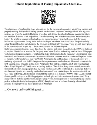 Ethical Implications of Placing Implantable Chips in...
The placement of implantable chips into patients for the purpose of accurately identifying patients and
properly storing their medical history records has become a subject of a strong debate. Making sure
patients are properly identified before a procedure and storing their health history records for future
use has been difficult, if not impossible. The idea of being able to retrieve accurate patient s medical
history for a follow up care without relying on patient s memory is a challenging task for many
healthcare organizations. Many ideas and technologies have been introduced over the years to help
solve this problem, but unfortunately the problem is still not fully resolved. There are still many errors
in the healthcare due in part by ... Show more content on Helpwriting.net ...
It allows companies to easily share data from the internet and many more. (Roberti, 2007). Is it ethical
to implant this device in humans for the purpose of identification and storing medical data? This paper
will examine the pros and cons of implantable chips into humans. Radio frequency identification chip
implanted into humans can decrease the amount of human errors or medical errors and improve safety
of patients. Unfortunately, as many as 98,000 Americans die and hundreds of thousands more are
seriously injure each year in U.S. hospitals due to preventable medical errors. Hospitals errors are the
fifth leading cause of death, killing more Americans than traffic accidents, AIDS and breast cancer.
(Woo, Ranji Salganicoff, 2008). Also according to Wen, Choa Hsien, Zang, more Americans are die
from medical errors than people killed by plane crashes and AIDS combined. It is estimated that over
ten thousand injuries are cause by medical mistakes each year, according to the institute of medicine.
U.S. Food and Drug Administration estimated the number is as high as 500,000. The FDA also noted
that the problem is preventable if appropriate technologies and information are implemented. They
also point out that misidentification, adverse drug events, missing infants or mismatching are serious
patient safety risk in the health system. (2010). People are lead to believe that only a handful of
genuine medical errors are made each year at American
... Get more on HelpWriting.net ...
 