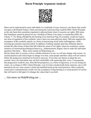 Harm Principle Argument Analysis
Harm can be understood by many individuals in a multitude of ways; however, one theory that would
not agree with Donald Trump s claim concerning the American Flag would be Mill s Harm Principle,
as the only harm that constitutes regulation is physical harm when it concerns our rights. Mill states
that limitations cannot be placed on one s freedom of liberty if no injury is created thus (Mill, On
Liberty 71 75). Being offended by the burning of an American Flag, for example, would not require
any form of regulation of this symbolic, since it does not cause physical injury. Mill also supports the
acceptance of this symbolic speech, as a form of maximizing social utility and happiness, while
lowering government coercion/control. In addition, Feinberg expands upon this utilitarian ideal to
include the other forms of harm that fall within the extent of our rights, where he scrutinizes various
instances of emotional/psychological harm (e.g., embarrassment, disgust, fear) to make the individual
question if the harm ... Show more content on Helpwriting.net ...
Devlin claims that, as society evolves, whether desired to or not, we will also change with society. As
societal practices and values begin to change over time, some people and their values will not want to
follow the progressive trend but are forced to anyways. If one does not choose to adopt the new
societal views, the individuals may not feel comfortable with expressing their views. Consequently,
this progression would be seen, from Devlin perspective, as a form of regression, as we are losing our
values. As a critique to Mill s Harm Principle, even if it does not physically harm someone, one is still
harmed by the act, since society is built and modified based on the social practices. More explicitly,
conservative communitarians would view the acceptance of flag burning as a social practice of society
that will lead it to fall apart if it changes the values that it was built
... Get more on HelpWriting.net ...
 