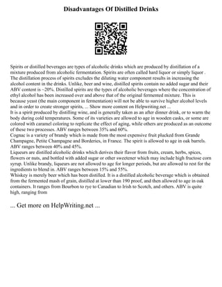 Disadvantages Of Distilled Drinks
Spirits or distilled beverages are types of alcoholic drinks which are produced by distillation of a
mixture produced from alcoholic fermentation. Spirits are often called hard liquor or simply liquor .
The distillation process of spirits excludes the diluting water component results in increasing the
alcohol content in the drinks. Unlike, beer and wine, distilled spirits contain no added sugar and their
ABV content is ~20%. Distilled spirits are the types of alcoholic beverages where the concentration of
ethyl alcohol has been increased over and above that of the original fermented mixture. This is
because yeast (the main component in fermentation) will not be able to survive higher alcohol levels
and in order to create stronger spirits, ... Show more content on Helpwriting.net ...
It is a spirit produced by distilling wine, and is generally taken as an after dinner drink, or to warm the
body during cold temperatures. Some of its varieties are allowed to age in wooden casks, or some are
colored with caramel coloring to replicate the effect of aging, while others are produced as an outcome
of these two processes. ABV ranges between 35% and 60%.
Cognac is a variety of brandy which is made from the most expensive fruit plucked from Grande
Champagne, Petite Champagne and Borderies, in France. The spirit is allowed to age in oak barrels.
ABV ranges between 40% and 45%.
Liqueurs are distilled alcoholic drinks which derives their flavor from fruits, cream, herbs, spices,
flowers or nuts, and bottled with added sugar or other sweetener which may include high fructose corn
syrup. Unlike brandy, liqueurs are not allowed to age for longer periods, but are allowed to rest for the
ingredients to blend in. ABV ranges between 15% and 55%.
Whiskey is merely beer which has been distilled. It is a distilled alcoholic beverage which is obtained
from the fermented mash of grain, distilled at lower than 190 proof, and then allowed to age in oak
containers. It ranges from Bourbon to rye to Canadian to Irish to Scotch, and others. ABV is quite
high, ranging from
... Get more on HelpWriting.net ...
 
