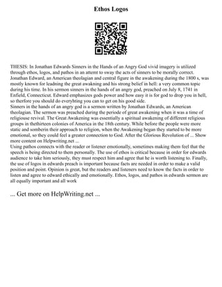 Ethos Logos
THESIS: In Jonathan Edwards Sinners in the Hands of an Angry God vivid imagery is utilized
through ethos, logos, and pathos in an attemt to sway the acts of sinners to be morally correct.
Jonathan Edward, an American theolagian and central figure in the awakening during the 1800 s, was
mostly known for leadning the great awakning and his strong belief in hell: a very common topic
during his time. In his sermon sinners in the hands of an angry god, preached on July 8, 1741 in
Enfield, Connecticut. Edward emphasizes gods power and how easy it is for god to drop you in hell,
so therfore you should do everyhting you can to get on his good side.
Sinners in the hands of an angry god is a sermon written by Jonathan Edwards, an American
theolagian. The sermon was preached during the periode of great awakening when it was a time of
religiouse revival. The Great Awakening was essentially a spiritual awakening of different religious
groups in thethirteen colonies of America in the 18th century. While before the people were more
static and somberin their approach to religion, when the Awakening began they started to be more
emotional, so they could feel a greater connection to God. After the Glorious Revolution of ... Show
more content on Helpwriting.net ...
Using pathos connects with the reader or listener emotionally, sometimes making them feel that the
speech is being directed to them personally. The use of ethos is critical because in order for edwards
audience to take him seriously, they must respect him and agree that he is worth listening to. Finally,
the use of logos in edwards preach is important because facts are needed in order to make a valid
position and point. Opinion is great, but the readers and listeners need to know the facts in order to
listen and agree to edward ethically and emotionally. Ethos, logos, and pathos in edwards sermon are
all equally important and all work
... Get more on HelpWriting.net ...
 