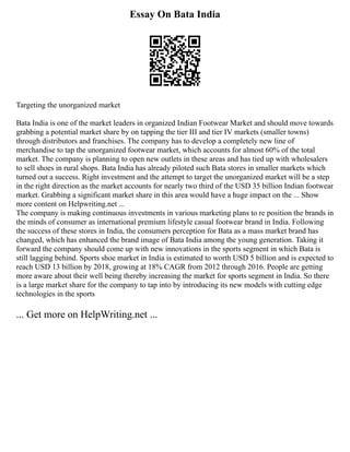 Essay On Bata India
Targeting the unorganized market
Bata India is one of the market leaders in organized Indian Footwear Market and should move towards
grabbing a potential market share by on tapping the tier III and tier IV markets (smaller towns)
through distributors and franchises. The company has to develop a completely new line of
merchandise to tap the unorganized footwear market, which accounts for almost 60% of the total
market. The company is planning to open new outlets in these areas and has tied up with wholesalers
to sell shoes in rural shops. Bata India has already piloted such Bata stores in smaller markets which
turned out a success. Right investment and the attempt to target the unorganized market will be a step
in the right direction as the market accounts for nearly two third of the USD 35 billion Indian footwear
market. Grabbing a significant market share in this area would have a huge impact on the ... Show
more content on Helpwriting.net ...
The company is making continuous investments in various marketing plans to re position the brands in
the minds of consumer as international premium lifestyle casual footwear brand in India. Following
the success of these stores in India, the consumers perception for Bata as a mass market brand has
changed, which has enhanced the brand image of Bata India among the young generation. Taking it
forward the company should come up with new innovations in the sports segment in which Bata is
still lagging behind. Sports shoe market in India is estimated to worth USD 5 billion and is expected to
reach USD 13 billion by 2018, growing at 18% CAGR from 2012 through 2016. People are getting
more aware about their well being thereby increasing the market for sports segment in India. So there
is a large market share for the company to tap into by introducing its new models with cutting edge
technologies in the sports
... Get more on HelpWriting.net ...
 