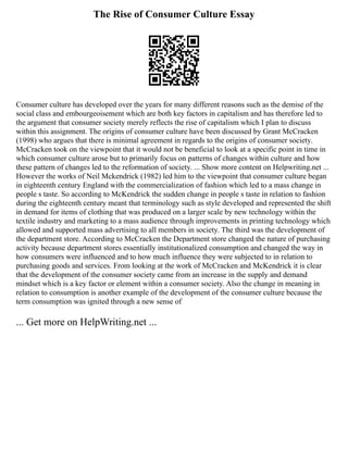 The Rise of Consumer Culture Essay
Consumer culture has developed over the years for many different reasons such as the demise of the
social class and embourgeoisement which are both key factors in capitalism and has therefore led to
the argument that consumer society merely reflects the rise of capitalism which I plan to discuss
within this assignment. The origins of consumer culture have been discussed by Grant McCracken
(1998) who argues that there is minimal agreement in regards to the origins of consumer society.
McCracken took on the viewpoint that it would not be beneficial to look at a specific point in time in
which consumer culture arose but to primarily focus on patterns of changes within culture and how
these pattern of changes led to the reformation of society. ... Show more content on Helpwriting.net ...
However the works of Neil Mckendrick (1982) led him to the viewpoint that consumer culture began
in eighteenth century England with the commercialization of fashion which led to a mass change in
people s taste. So according to McKendrick the sudden change in people s taste in relation to fashion
during the eighteenth century meant that terminology such as style developed and represented the shift
in demand for items of clothing that was produced on a larger scale by new technology within the
textile industry and marketing to a mass audience through improvements in printing technology which
allowed and supported mass advertising to all members in society. The third was the development of
the department store. According to McCracken the Department store changed the nature of purchasing
activity because department stores essentially institutionalized consumption and changed the way in
how consumers were influenced and to how much influence they were subjected to in relation to
purchasing goods and services. From looking at the work of McCracken and McKendrick it is clear
that the development of the consumer society came from an increase in the supply and demand
mindset which is a key factor or element within a consumer society. Also the change in meaning in
relation to consumption is another example of the development of the consumer culture because the
term consumption was ignited through a new sense of
... Get more on HelpWriting.net ...
 