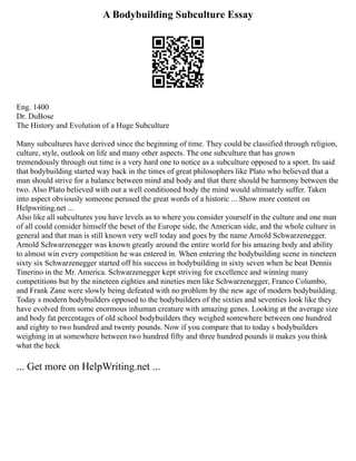 A Bodybuilding Subculture Essay
Eng. 1400
Dr. DuBose
The History and Evolution of a Huge Subculture
Many subcultures have derived since the beginning of time. They could be classified through religion,
culture, style, outlook on life and many other aspects. The one subculture that has grown
tremendously through out time is a very hard one to notice as a subculture opposed to a sport. Its said
that bodybuilding started way back in the times of great philosophers like Plato who believed that a
man should strive for a balance between mind and body and that there should be harmony between the
two. Also Plato believed with out a well conditioned body the mind would ultimately suffer. Taken
into aspect obviously someone perused the great words of a historic ... Show more content on
Helpwriting.net ...
Also like all subcultures you have levels as to where you consider yourself in the culture and one man
of all could consider himself the beset of the Europe side, the American side, and the whole culture in
general and that man is still known very well today and goes by the name Arnold Schwarzenegger.
Arnold Schwarzenegger was known greatly around the entire world for his amazing body and ability
to almost win every competition he was entered in. When entering the bodybuilding scene in nineteen
sixty six Schwarzenegger started off his success in bodybuilding in sixty seven when he beat Dennis
Tinerino in the Mr. America. Schwarzenegger kept striving for excellence and winning many
competitions but by the nineteen eighties and nineties men like Schwarzenegger, Franco Columbo,
and Frank Zane were slowly being defeated with no problem by the new age of modern bodybuilding.
Today s modern bodybuilders opposed to the bodybuilders of the sixties and seventies look like they
have evolved from some enormous inhuman creature with amazing genes. Looking at the average size
and body fat percentages of old school bodybuilders they weighed somewhere between one hundred
and eighty to two hundred and twenty pounds. Now if you compare that to today s bodybuilders
weighing in at somewhere between two hundred fifty and three hundred pounds it makes you think
what the heck
... Get more on HelpWriting.net ...
 