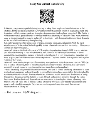 Essay On Virtual Laboratory
Laboratory experience especially in engineering is a key factor to give technical education to the
students. In the fast development of IT, virtual laboratory become an option in engineering field. The
importance of laboratory experience in engineering education has long been recognized. The fact is, is
virtual laboratory a good substitute to replace traditional laboratory or still have some weak point that
need to be reconsidered in order to replace it? In this topic, I will discuss about the merit and demerits
of the use of virtual laboratory in engineering.
Laboratories are important component of engineering and engineering education. With the rapid
development of Information Technology (IT), virtual laboratories are used as alternative ... Show more
content on Helpwriting.net ...
As we all know, with the development of ICT, engineering education through ODL is never a dream
and Virtual Laboratory is also one of the ODL tool. It makes no difference for students to either
conduct the experiment in a campus or doing it in their home. It is very convenient as student do not
need to go to physical laboratories to do the experiment. They can conduct it at anywhere and anytime
whenever they want.
As we all know, during the process of conducting an experiment, safety is the main concern. With the
use of virtual laboratory, there is no safe concerns as compared to real laboratory. It is very useful
especially when it comes to experiments that may cause harm to human body.
Virtual laboratory also provide educational benefits. One of it is virtual laboratory let students to learn
methodology, pedagogy and user friendly. In normal laboratory class, some student did not really able
to understand some concepts that teach in the lab. However, studies have found that instead of using
the real lab, it is easier for the students to learn difficult and complex concepts through the virtual
laboratory. Studies also found that students are more active in learning in a virtual laboratory rather
than in a real lab class. This is because virtual laboratory provides a user friendly environment and
easy to understand the concepts. Experiments can be repeated many times and there are no
inconveniences in failing the
... Get more on HelpWriting.net ...
 