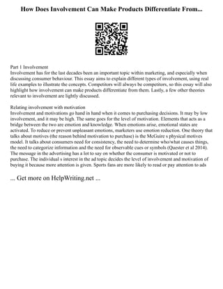 How Does Involvement Can Make Products Differentiate From...
Part 1 Involvement
Involvement has for the last decades been an important topic within marketing, and especially when
discussing consumer behaviour. This essay aims to explain different types of involvement, using real
life examples to illustrate the concepts. Competitors will always be competitors, so this essay will also
highlight how involvement can make products differentiate from them. Lastly, a few other theories
relevant to involvement are lightly discussed.
Relating involvement with motivation
Involvement and motivations go hand in hand when it comes to purchasing decisions. It may by low
involvement, and it may be high. The same goes for the level of motivation. Elements that acts as a
bridge between the two are emotion and knowledge. When emotions arise, emotional states are
activated. To reduce or prevent unpleasant emotions, marketers use emotion reduction. One theory that
talks about motives (the reason behind motivation to purchase) is the McGuire s physical motives
model. It talks about consumers need for consistency, the need to determine who/what causes things,
the need to categorize information and the need for observable cues or symbols (Quester et al 2014).
The message in the advertising has a lot to say on whether the consumer is motivated or not to
purchase. The individual s interest in the ad topic decides the level of involvement and motivation of
buying it because more attention is given. Sports fans are more likely to read or pay attention to ads
... Get more on HelpWriting.net ...
 