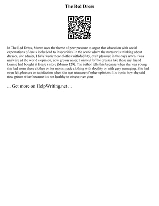 The Red Dress
In The Red Dress, Munro uses the theme of peer pressure to argue that obsession with social
expectations of one s looks lead to insecurities. In the scene where the narrator is thinking about
dresses, she admits, I have worn these clothes with docility, even pleasure in the days when I was
unaware of the world s opinion, now grown wiser, I wished for the dresses like those my friend
Lonnie had bought at Beale s store (Munro 129). The author tells this because when she was young
she had worn these clothes or her moms made clothing with docility or with easy managing. She had
even felt pleasure or satisfaction when she was unaware of other opinions. It s ironic how she said
now grown wiser because it s not healthy to obsess over your
... Get more on HelpWriting.net ...
 