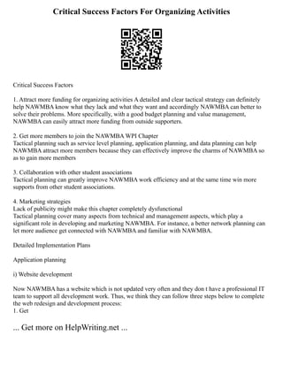 Critical Success Factors For Organizing Activities
Critical Success Factors
1. Attract more funding for organizing activities A detailed and clear tactical strategy can definitely
help NAWMBA know what they lack and what they want and accordingly NAWMBA can better to
solve their problems. More specifically, with a good budget planning and value management,
NAWMBA can easily attract more funding from outside supporters.
2. Get more members to join the NAWMBA WPI Chapter
Tactical planning such as service level planning, application planning, and data planning can help
NAWMBA attract more members because they can effectively improve the charms of NAWMBA so
as to gain more members
3. Collaboration with other student associations
Tactical planning can greatly improve NAWMBA work efficiency and at the same time win more
supports from other student associations.
4. Marketing strategies
Lack of publicity might make this chapter completely dysfunctional
Tactical planning cover many aspects from technical and management aspects, which play a
significant role in developing and marketing NAWMBA. For instance, a better network planning can
let more audience get connected with NAWMBA and familiar with NAWMBA.
Detailed Implementation Plans
Application planning
i) Website development
Now NAWMBA has a website which is not updated very often and they don t have a professional IT
team to support all development work. Thus, we think they can follow three steps below to complete
the web redesign and development process:
1. Get
... Get more on HelpWriting.net ...
 