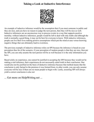 Taking a Look at Inductive Interference
An example of inductive inference would be the assumption that if you meet someone in public and
they are nice, and you have no reason to judge the next person, then they will be nice as well.
Inductive inferences are an unconscious way to process events in a way that supports positive
morality; without inductive inferences, people would be left to deal with only truths and although the
truth is normally a good thing, it may not be best for everyone to know. With inductive inferences,
people can live their lives making positive assumptions which put the mind at ease versus knowing
negative things that can ultimately lead to overstress.
The previous example of inductive inference relies on SPI because the inference is based on your
perception thus far of the scenario; if your perception of random people is that they are nice, then per
the SPI, you can only assume the next person will be as well because it is the only information you
have.
Based solely on experience, one cannot be justified in accepting the SPI because they would not be
making a real inference; their experiences do not necessarily entail truth in their conclusion. One
would also not be justified on the basis of deductive inference because that method means that the
conclusion is only factual to the premises it was formed from; in other words, you can only assume
everyone will be nice if there are no mean people to begin with. Lastly, assuming SPI will always
yield a correct conclusion is also not
... Get more on HelpWriting.net ...
 