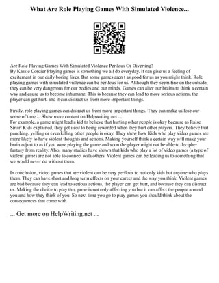 What Are Role Playing Games With Simulated Violence...
Are Role Playing Games With Simulated Violence Perilous Or Diverting?
By Kassie Cordier Playing games is something we all do everyday. It can give us a feeling of
excitement in our daily boring lives. But some games aren t as good for us as you might think. Role
playing games with simulated violence can be perilous for us. Although they seem fine on the outside,
they can be very dangerous for our bodies and our minds. Games can alter our brains to think a certain
way and cause us to become inhumane. This is because they can lead to more serious actions, the
player can get hurt, and it can distract us from more important things.
Firstly, role playing games can distract us from more important things. They can make us lose our
sense of time ... Show more content on Helpwriting.net ...
For example, a game might lead a kid to believe that hurting other people is okay because as Raise
Smart Kids explained, they get used to being rewarded when they hurt other players. They believe that
punching, yelling or even killing other people is okay. They show how Kids who play video games are
more likely to have violent thoughts and actions. Making yourself think a certain way will make your
brain adjust to as if you were playing the game and soon the player might not be able to decipher
fantasy from reality. Also, many studies have shown that kids who play a lot of video games (a type of
violent game) are not able to connect with others. Violent games can be leading us to something that
we would never do without them.
In conclusion, video games that are violent can be very perilous to not only kids but anyone who plays
them. They can have short and long term effects on your career and the way you think. Violent games
are bad because they can lead to serious actions, the player can get hurt, and because they can distract
us. Making the choice to play this game is not only affecting you but it can affect the people around
you and how they think of you. So next time you go to play games you should think about the
consequences that come with
... Get more on HelpWriting.net ...
 