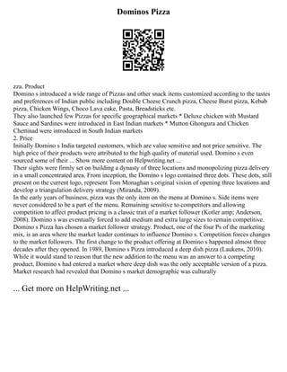 Dominos Pizza
zza. Product
Domino s introduced a wide range of Pizzas and other snack items customized according to the tastes
and preferences of Indian public including Double Cheese Crunch pizza, Cheese Burst pizza, Kebab
pizza, Chicken Wings, Choco Lava cake, Pasta, Breadsticks etc.
They also launched few Pizzas for specific geographical markets * Deluxe chicken with Mustard
Sauce and Sardines were introduced in East Indian markets * Mutton Ghongura and Chicken
Chettinad were introduced in South Indian markets
2. Price
Initially Domino s India targeted customers, which are value sensitive and not price sensitive. The
high price of their products were attributed to the high quality of material used. Domino s even
sourced some of their ... Show more content on Helpwriting.net ...
Their sights were firmly set on building a dynasty of three locations and monopolizing pizza delivery
in a small concentrated area. From inception, the Domino s logo contained three dots. These dots, still
present on the current logo, represent Tom Monaghan s original vision of opening three locations and
develop a triangulation delivery strategy (Miranda, 2009).
In the early years of business, pizza was the only item on the menu at Domino s. Side items were
never considered to be a part of the menu. Remaining sensitive to competitors and allowing
competition to affect product pricing is a classic trait of a market follower (Kotler amp; Anderson,
2008). Domino s was eventually forced to add medium and extra large sizes to remain competitive.
Domino s Pizza has chosen a market follower strategy. Product, one of the four Ps of the marketing
mix, is an area where the market leader continues to influence Domino s. Competition forces changes
to the market followers. The first change to the product offering at Domino s happened almost three
decades after they opened. In 1989, Domino s Pizza introduced a deep dish pizza (Laukens, 2010).
While it would stand to reason that the new addition to the menu was an answer to a competing
product, Domino s had entered a market where deep dish was the only acceptable version of a pizza.
Market research had revealed that Domino s market demographic was culturally
... Get more on HelpWriting.net ...
 