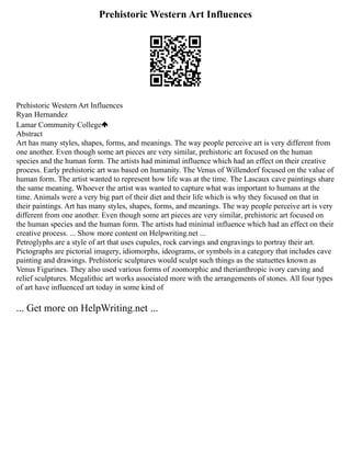 Prehistoric Western Art Influences
Prehistoric Western Art Influences
Ryan Hernandez
Lamar Community College
Abstract
Art has many styles, shapes, forms, and meanings. The way people perceive art is very different from
one another. Even though some art pieces are very similar, prehistoric art focused on the human
species and the human form. The artists had minimal influence which had an effect on their creative
process. Early prehistoric art was based on humanity. The Venus of Willendorf focused on the value of
human form. The artist wanted to represent how life was at the time. The Lascaux cave paintings share
the same meaning. Whoever the artist was wanted to capture what was important to humans at the
time. Animals were a very big part of their diet and their life which is why they focused on that in
their paintings. Art has many styles, shapes, forms, and meanings. The way people perceive art is very
different from one another. Even though some art pieces are very similar, prehistoric art focused on
the human species and the human form. The artists had minimal influence which had an effect on their
creative process. ... Show more content on Helpwriting.net ...
Petroglyphs are a style of art that uses cupules, rock carvings and engravings to portray their art.
Pictographs are pictorial imagery, idiomorphs, ideograms, or symbols in a category that includes cave
painting and drawings. Prehistoric sculptures would sculpt such things as the statuettes known as
Venus Figurines. They also used various forms of zoomorphic and therianthropic ivory carving and
relief sculptures. Megalithic art works associated more with the arrangements of stones. All four types
of art have influenced art today in some kind of
... Get more on HelpWriting.net ...
 