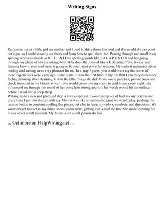 Writing Signs
Remembering as a little girl my mother and I used to drive down the road and she would always point
out signs so I could visually see them and learn how to spell them too. Passing through our small town
spelling words as simple as R I T E A I D to spelling words like J A L A P E N O S and her going
through my phase of always asking why. Why does the J sound like a H Mommy? She always said
learning how to read and write is going to be your most powerful weapon. My earliest memories about
reading and writing were very pleasant for me. In a way I guess, you could even say that some of
these experiences were even significate to me. It was the first time in my life that I can truly remember
feeling amusing about learning. It was the little things she did. Mom would purchase picture book and
check some out in the library as well. She would come into my room to read to me every night; she
influenced me through the sound of her voice how strong and soft her words would hit the surface
before I went into a deep sleep.
Waking up to a new not promised day is always special. I would jump out of bed say my prayers and
every time I got into the car with my Mom it was like an automatic game we would play, pushing the
resume button to continue spelling the places, but also to learn my colors, numbers, and directions. We
would travel forever in my mind. Mom words were, getting lost is half the fun. She made learning fun
it was never a dull moment. My Mom is not a dull person she has
... Get more on HelpWriting.net ...
 