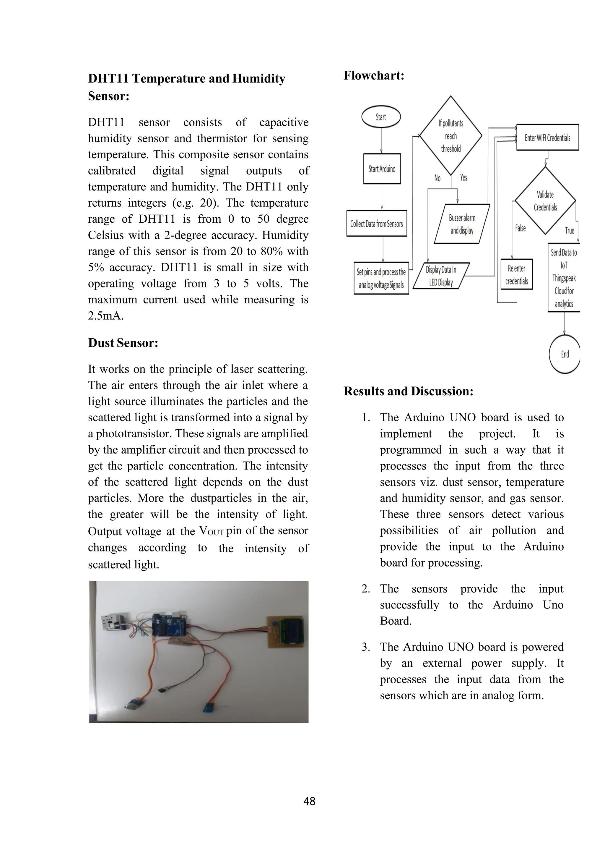 48
DHT11 Temperature and Humidity
Sensor:
DHT11 sensor consists of capacitive
humidity sensor and thermistor for sensing
temperature. This composite sensor contains
calibrated digital signal outputs of
temperature and humidity. The DHT11 only
returns integers (e.g. 20). The temperature
range of DHT11 is from 0 to 50 degree
Celsius with a 2-degree accuracy. Humidity
range of this sensor is from 20 to 80% with
5% accuracy. DHT11 is small in size with
operating voltage from 3 to 5 volts. The
maximum current used while measuring is
2.5mA.
Dust Sensor:
It works on the principle of laser scattering.
The air enters through the air inlet where a
light source illuminates the particles and the
scattered light is transformed into a signal by
a phototransistor. These signals are amplified
by the amplifier circuit and then processed to
get the particle concentration. The intensity
of the scattered light depends on the dust
particles. More the dustparticles in the air,
the greater will be the intensity of light.
Output voltage at the VOUT pin of the sensor
changes according to the intensity of
scattered light.
Flowchart:
Results and Discussion:
1. The Arduino UNO board is used to
implement the project. It is
programmed in such a way that it
processes the input from the three
sensors viz. dust sensor, temperature
and humidity sensor, and gas sensor.
These three sensors detect various
possibilities of air pollution and
provide the input to the Arduino
board for processing.
2. The sensors provide the input
successfully to the Arduino Uno
Board.
3. The Arduino UNO board is powered
by an external power supply. It
processes the input data from the
sensors which are in analog form.
 