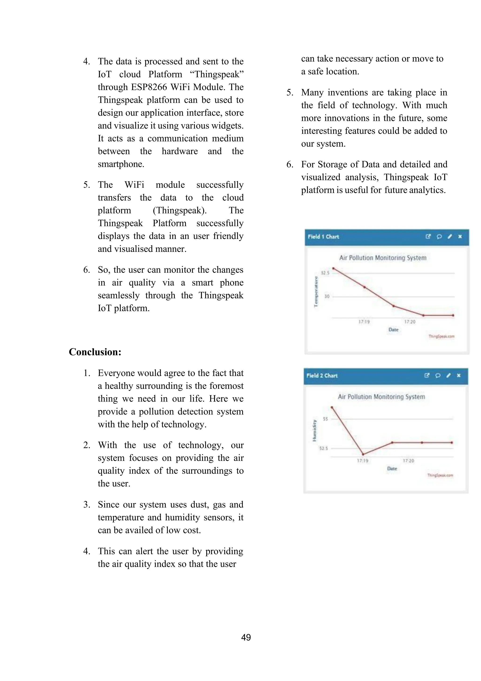 49
4. The data is processed and sent to the
IoT cloud Platform “Thingspeak”
through ESP8266 WiFi Module. The
Thingspeak platform can be used to
design our application interface, store
and visualize it using various widgets.
It acts as a communication medium
between the hardware and the
smartphone.
5. The WiFi module successfully
transfers the data to the cloud
platform (Thingspeak). The
Thingspeak Platform successfully
displays the data in an user friendly
and visualised manner.
6. So, the user can monitor the changes
in air quality via a smart phone
seamlessly through the Thingspeak
IoT platform.
Conclusion:
1. Everyone would agree to the fact that
a healthy surrounding is the foremost
thing we need in our life. Here we
provide a pollution detection system
with the help of technology.
2. With the use of technology, our
system focuses on providing the air
quality index of the surroundings to
the user.
3. Since our system uses dust, gas and
temperature and humidity sensors, it
can be availed of low cost.
4. This can alert the user by providing
the air quality index so that the user
can take necessary action or move to
a safe location.
5. Many inventions are taking place in
the field of technology. With much
more innovations in the future, some
interesting features could be added to
our system.
6. For Storage of Data and detailed and
visualized analysis, Thingspeak IoT
platform is useful for future analytics.
 