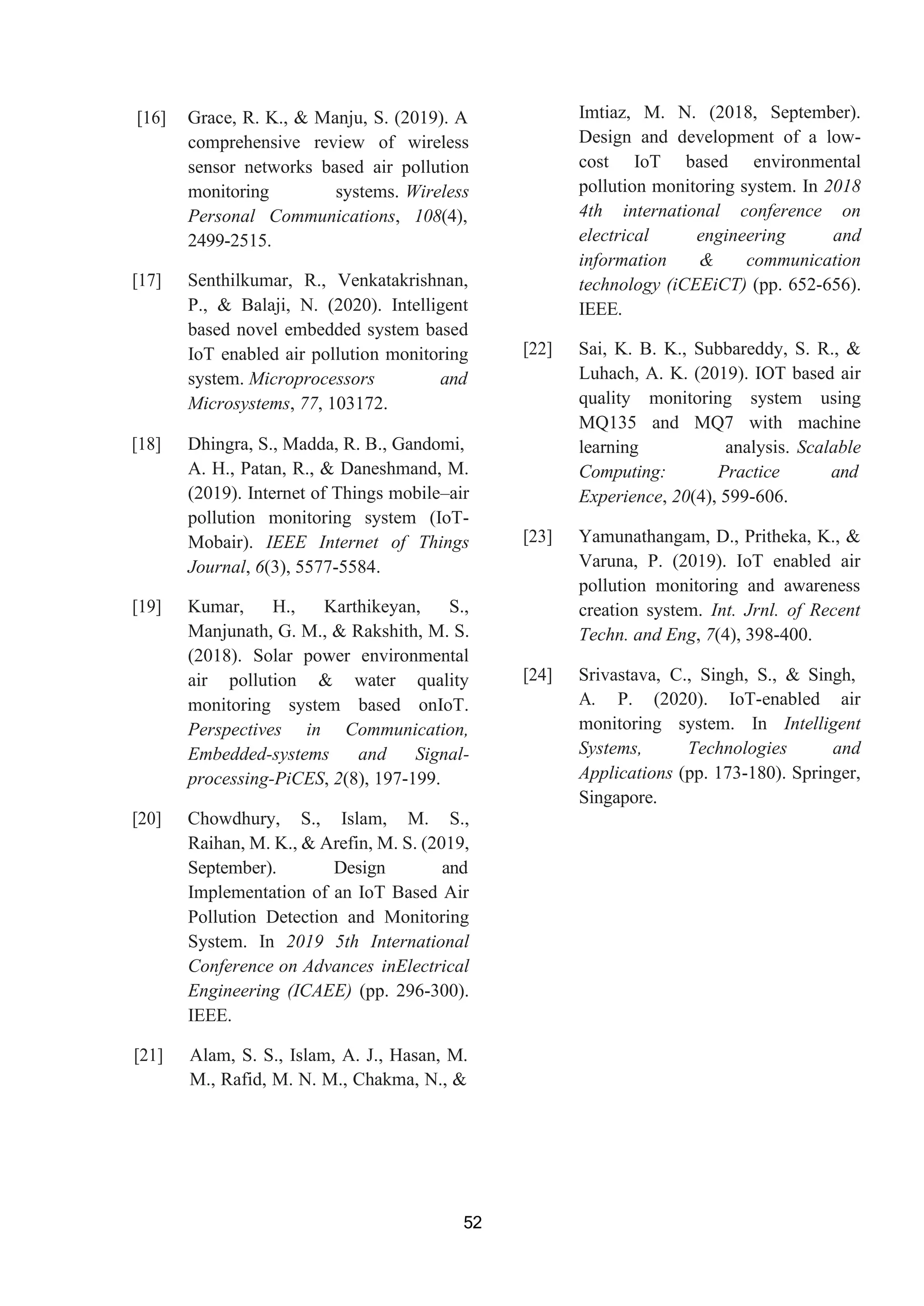 52
[16] Grace, R. K., & Manju, S. (2019). A
comprehensive review of wireless
sensor networks based air pollution
monitoring systems. Wireless
Personal Communications, 108(4),
2499-2515.
[17] Senthilkumar, R., Venkatakrishnan,
P., & Balaji, N. (2020). Intelligent
based novel embedded system based
IoT enabled air pollution monitoring
system. Microprocessors and
Microsystems, 77, 103172.
[18] Dhingra, S., Madda, R. B., Gandomi,
A. H., Patan, R., & Daneshmand, M.
(2019). Internet of Things mobile–air
pollution monitoring system (IoT-
Mobair). IEEE Internet of Things
Journal, 6(3), 5577-5584.
[19] Kumar, H., Karthikeyan, S.,
Manjunath, G. M., & Rakshith, M. S.
(2018). Solar power environmental
air pollution & water quality
monitoring system based onIoT.
Perspectives in Communication,
Embedded-systems and Signal-
processing-PiCES, 2(8), 197-199.
[20] Chowdhury, S., Islam, M. S.,
Raihan, M. K., & Arefin, M. S. (2019,
September). Design and
Implementation of an IoT Based Air
Pollution Detection and Monitoring
System. In 2019 5th International
Conference on Advances inElectrical
Engineering (ICAEE) (pp. 296-300).
IEEE.
[21] Alam, S. S., Islam, A. J., Hasan, M.
M., Rafid, M. N. M., Chakma, N., &
Imtiaz, M. N. (2018, September).
Design and development of a low-
cost IoT based environmental
pollution monitoring system. In 2018
4th international conference on
electrical engineering and
information & communication
technology (iCEEiCT) (pp. 652-656).
IEEE.
[22] Sai, K. B. K., Subbareddy, S. R., &
Luhach, A. K. (2019). IOT based air
quality monitoring system using
MQ135 and MQ7 with machine
learning analysis. Scalable
Computing: Practice and
Experience, 20(4), 599-606.
[23] Yamunathangam, D., Pritheka, K., &
Varuna, P. (2019). IoT enabled air
pollution monitoring and awareness
creation system. Int. Jrnl. of Recent
Techn. and Eng, 7(4), 398-400.
[24] Srivastava, C., Singh, S., & Singh,
A. P. (2020). IoT-enabled air
monitoring system. In Intelligent
Systems, Technologies and
Applications (pp. 173-180). Springer,
Singapore.
 