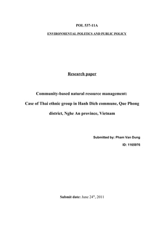 POL 537-11A

           ENVIRONMENTAL POLITICS AND PUBLIC POLICY




                     Research paper



     Community-based natural resource management:

Case of Thai ethnic group in Hanh Dich commune, Que Phong

            district, Nghe An province, Vietnam




                                      Submitted by: Pham Van Dung

                                                      ID: 1165976




                 Submit date: June 24th, 2011
 