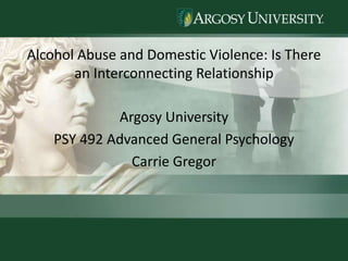 Alcohol Abuse and Domestic Violence: Is There an Interconnecting Relationship Argosy University PSY 492 Advanced General Psychology Carrie Gregor 